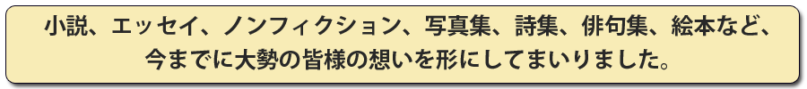 小説、エッセイ、ノンフィクション、写真集、詩集、俳句集、絵本など、今までに皆様の思いをかたちにしてまいりました。